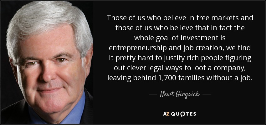 Those of us who believe in free markets and those of us who believe that in fact the whole goal of investment is entrepreneurship and job creation, we find it pretty hard to justify rich people figuring out clever legal ways to loot a company, leaving behind 1,700 families without a job. - Newt Gingrich