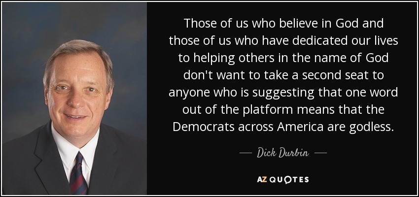 Those of us who believe in God and those of us who have dedicated our lives to helping others in the name of God don't want to take a second seat to anyone who is suggesting that one word out of the platform means that the Democrats across America are godless. - Dick Durbin