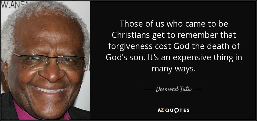 Those of us who came to be Christians get to remember that forgiveness cost God the death of God's son. It's an expensive thing in many ways. - Desmond Tutu