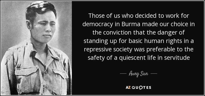 Those of us who decided to work for democracy in Burma made our choice in the conviction that the danger of standing up for basic human rights in a repressive society was preferable to the safety of a quiescent life in servitude - Aung San