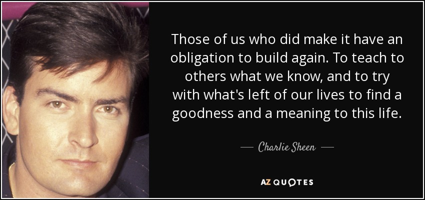 Those of us who did make it have an obligation to build again. To teach to others what we know, and to try with what's left of our lives to find a goodness and a meaning to this life. - Charlie Sheen