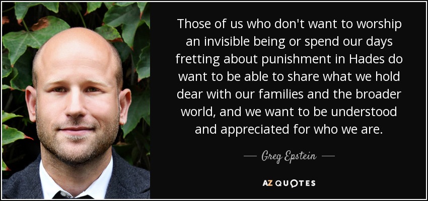 Those of us who don't want to worship an invisible being or spend our days fretting about punishment in Hades do want to be able to share what we hold dear with our families and the broader world, and we want to be understood and appreciated for who we are. - Greg Epstein