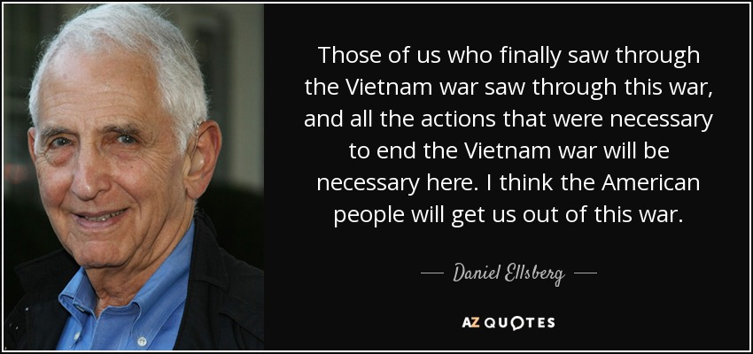 Those of us who finally saw through the Vietnam war saw through this war, and all the actions that were necessary to end the Vietnam war will be necessary here. I think the American people will get us out of this war. - Daniel Ellsberg