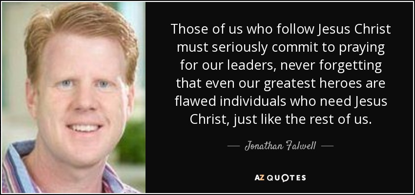 Those of us who follow Jesus Christ must seriously commit to praying for our leaders, never forgetting that even our greatest heroes are flawed individuals who need Jesus Christ, just like the rest of us. - Jonathan Falwell