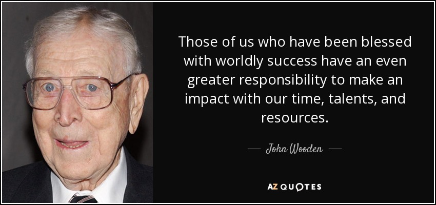 Those of us who have been blessed with worldly success have an even greater responsibility to make an impact with our time, talents, and resources. - John Wooden