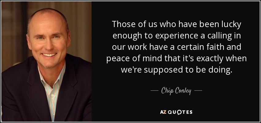 Those of us who have been lucky enough to experience a calling in our work have a certain faith and peace of mind that it's exactly when we're supposed to be doing. - Chip Conley