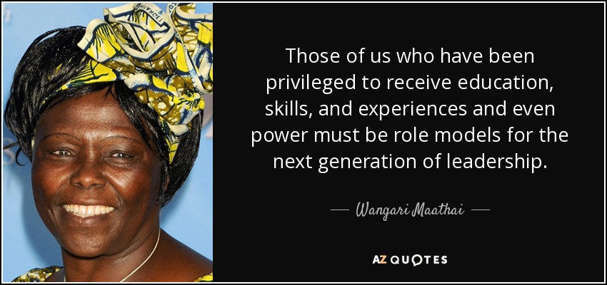 Those of us who have been privileged to receive education, skills, and experiences and even power must be role models for the next generation of leadership. - Wangari Maathai
