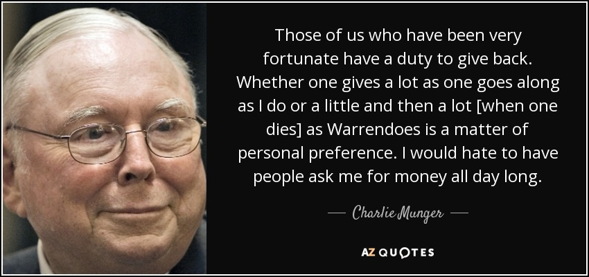 Those of us who have been very fortunate have a duty to give back. Whether one gives a lot as one goes along as I do or a little and then a lot [when one dies] as Warrendoes is a matter of personal preference. I would hate to have people ask me for money all day long. - Charlie Munger