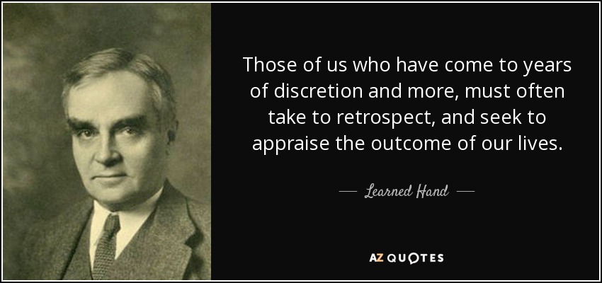 Those of us who have come to years of discretion and more, must often take to retrospect, and seek to appraise the outcome of our lives. - Learned Hand