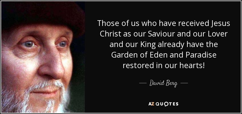 Those of us who have received Jesus Christ as our Saviour and our Lover and our King already have the Garden of Eden and Paradise restored in our hearts! - David Berg