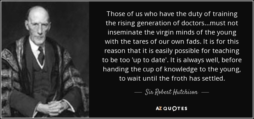 Those of us who have the duty of training the rising generation of doctors...must not inseminate the virgin minds of the young with the tares of our own fads. It is for this reason that it is easily possible for teaching to be too 'up to date'. It is always well, before handing the cup of knowledge to the young, to wait until the froth has settled. - Sir Robert Hutchison, 1st Baronet