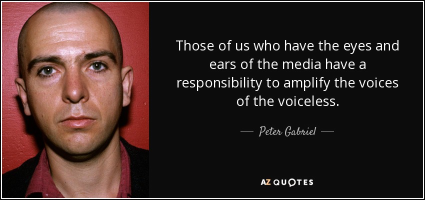 Those of us who have the eyes and ears of the media have a responsibility to amplify the voices of the voiceless. - Peter Gabriel