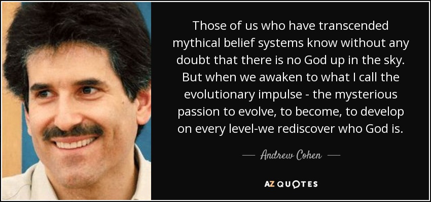 Those of us who have transcended mythical belief systems know without any doubt that there is no God up in the sky. But when we awaken to what I call the evolutionary impulse - the mysterious passion to evolve, to become, to develop on every level-we rediscover who God is. - Andrew Cohen