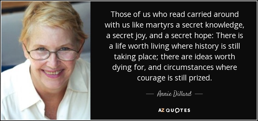 Those of us who read carried around with us like martyrs a secret knowledge, a secret joy, and a secret hope: There is a life worth living where history is still taking place; there are ideas worth dying for, and circumstances where courage is still prized. - Annie Dillard