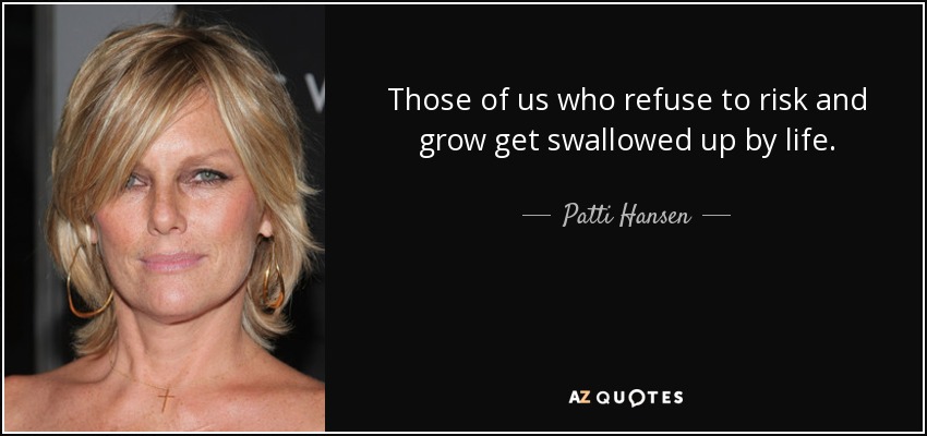 Those of us who refuse to risk and grow get swallowed up by life. - Patti Hansen