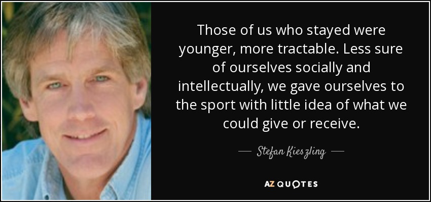 Those of us who stayed were younger, more tractable. Less sure of ourselves socially and intellectually, we gave ourselves to the sport with little idea of what we could give or receive. - Stefan Kieszling