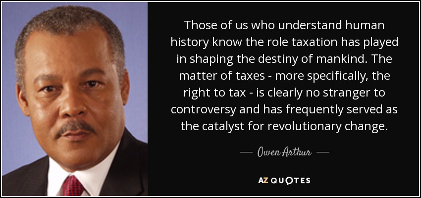 Those of us who understand human history know the role taxation has played in shaping the destiny of mankind. The matter of taxes - more specifically, the right to tax - is clearly no stranger to controversy and has frequently served as the catalyst for revolutionary change. - Owen Arthur