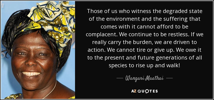 Those of us who witness the degraded state of the environment and the suffering that comes with it cannot afford to be complacent. We continue to be restless. If we really carry the burden, we are driven to action. We cannot tire or give up. We owe it to the present and future generations of all species to rise up and walk! - Wangari Maathai