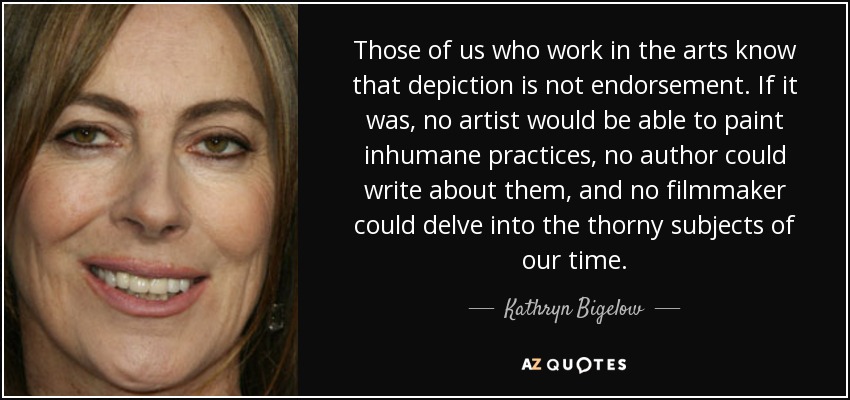 Those of us who work in the arts know that depiction is not endorsement. If it was, no artist would be able to paint inhumane practices, no author could write about them, and no filmmaker could delve into the thorny subjects of our time. - Kathryn Bigelow