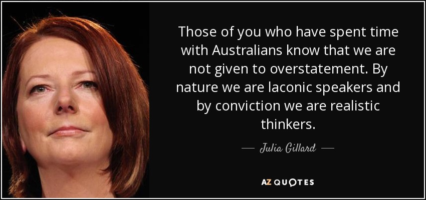 Those of you who have spent time with Australians know that we are not given to overstatement. By nature we are laconic speakers and by conviction we are realistic thinkers. - Julia Gillard