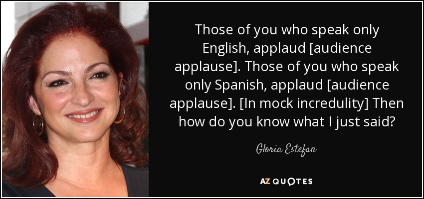 Those of you who speak only English, applaud [audience applause]. Those of you who speak only Spanish, applaud [audience applause]. [In mock incredulity] Then how do you know what I just said? - Gloria Estefan