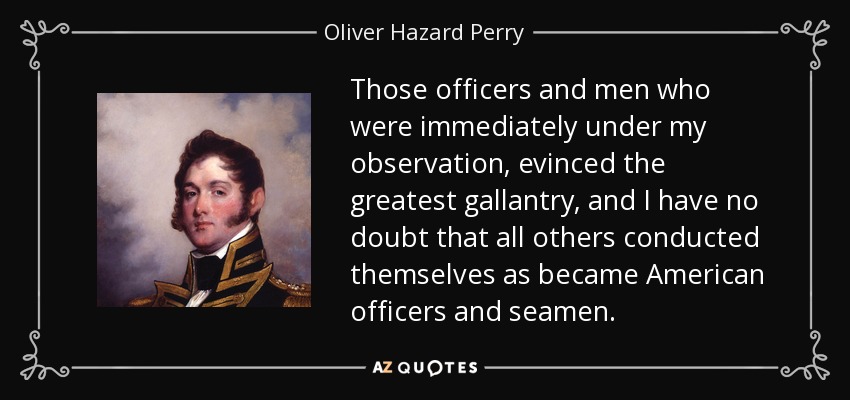 Those officers and men who were immediately under my observation, evinced the greatest gallantry, and I have no doubt that all others conducted themselves as became American officers and seamen. - Oliver Hazard Perry
