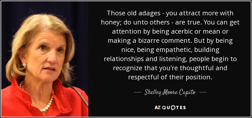 Those old adages - you attract more with honey; do unto others - are true. You can get attention by being acerbic or mean or making a bizarre comment. But by being nice, being empathetic, building relationships and listening, people begin to recognize that you're thoughtful and respectful of their position. - Shelley Moore Capito