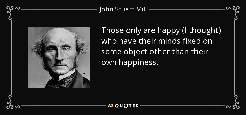 Those only are happy (I thought) who have their minds fixed on some object other than their own happiness. - John Stuart Mill