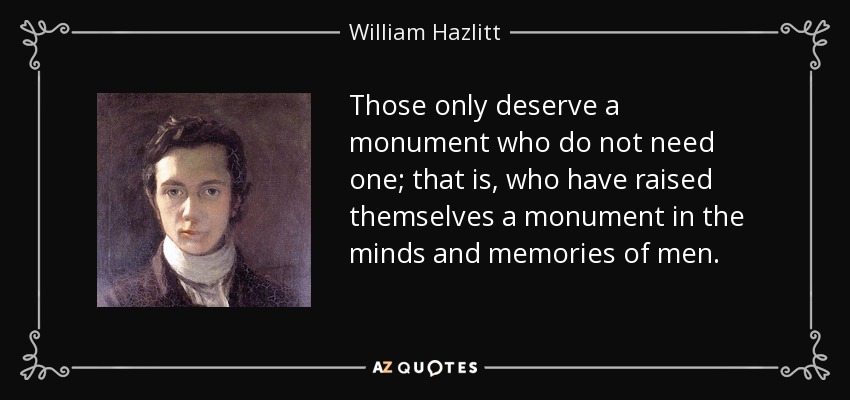 Those only deserve a monument who do not need one; that is, who have raised themselves a monument in the minds and memories of men. - William Hazlitt