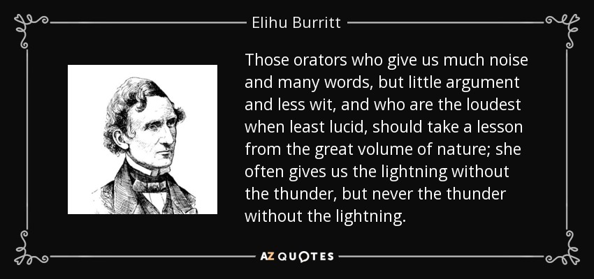 Those orators who give us much noise and many words, but little argument and less wit, and who are the loudest when least lucid, should take a lesson from the great volume of nature; she often gives us the lightning without the thunder, but never the thunder without the lightning. - Elihu Burritt