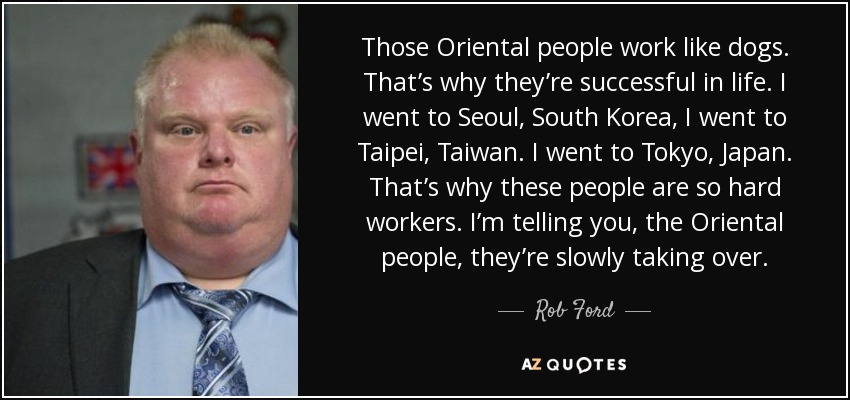 Those Oriental people work like dogs. That’s why they’re successful in life. I went to Seoul, South Korea, I went to Taipei, Taiwan. I went to Tokyo, Japan. That’s why these people are so hard workers. I’m telling you, the Oriental people, they’re slowly taking over. - Rob Ford