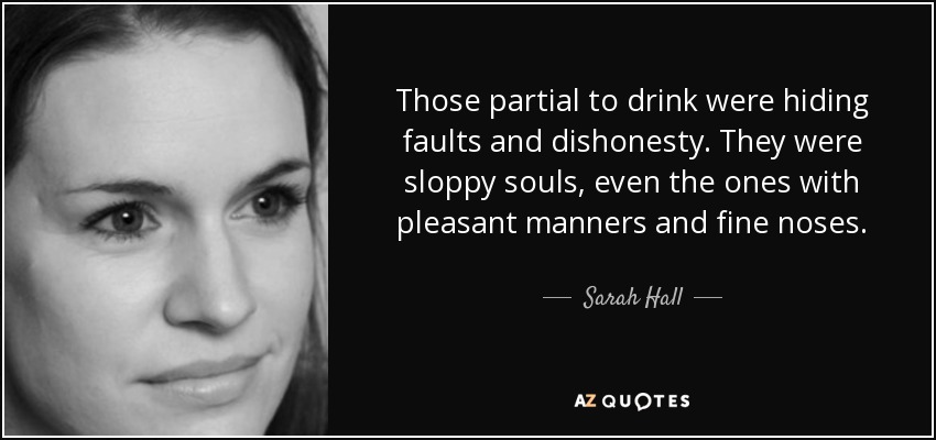 Those partial to drink were hiding faults and dishonesty. They were sloppy souls, even the ones with pleasant manners and fine noses. - Sarah Hall