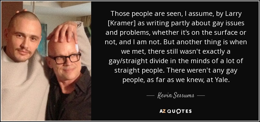 Those people are seen, I assume, by Larry [Kramer] as writing partly about gay issues and problems, whether it's on the surface or not, and I am not. But another thing is when we met, there still wasn't exactly a gay/straight divide in the minds of a lot of straight people. There weren't any gay people, as far as we knew, at Yale. - Kevin Sessums