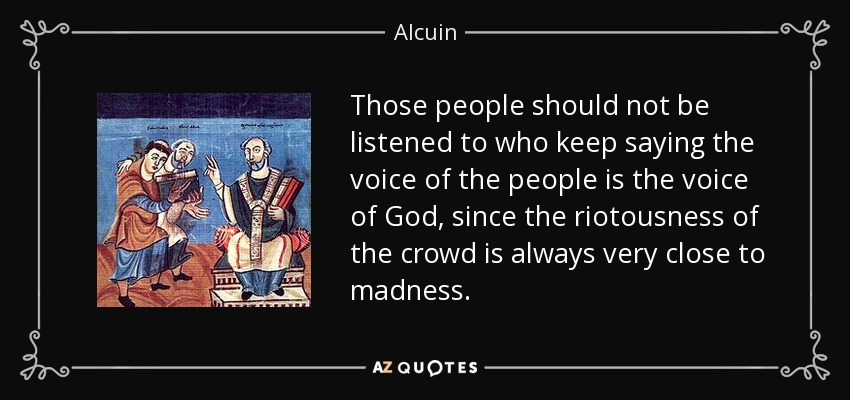 Those people should not be listened to who keep saying the voice of the people is the voice of God, since the riotousness of the crowd is always very close to madness. - Alcuin