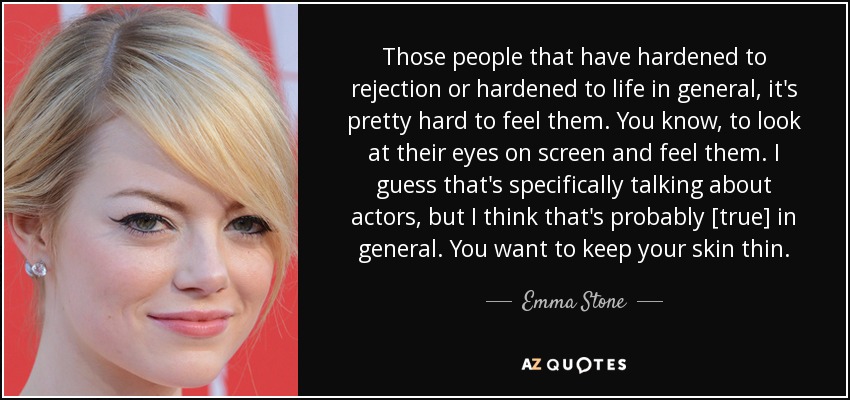 Those people that have hardened to rejection or hardened to life in general, it's pretty hard to feel them. You know, to look at their eyes on screen and feel them. I guess that's specifically talking about actors, but I think that's probably [true] in general. You want to keep your skin thin. - Emma Stone