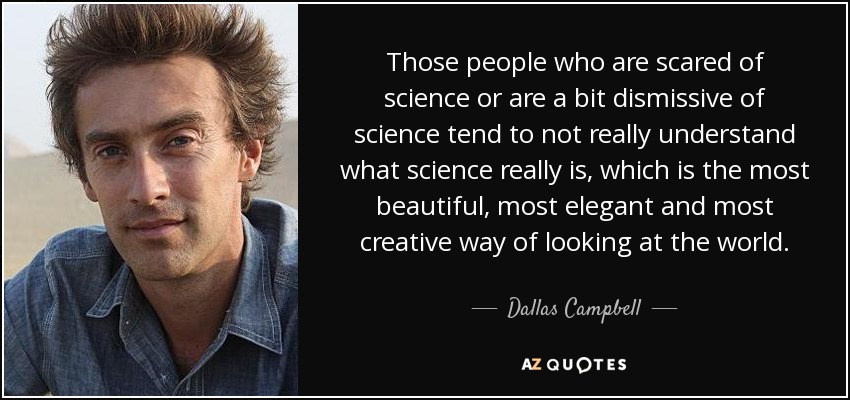 Those people who are scared of science or are a bit dismissive of science tend to not really understand what science really is, which is the most beautiful, most elegant and most creative way of looking at the world. - Dallas Campbell