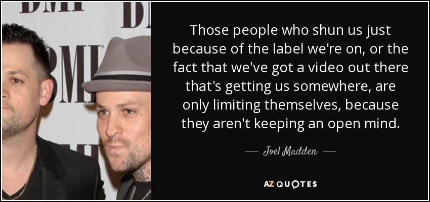 Those people who shun us just because of the label we're on, or the fact that we've got a video out there that's getting us somewhere, are only limiting themselves, because they aren't keeping an open mind. - Joel Madden