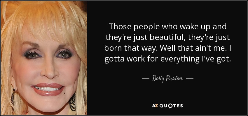 Those people who wake up and they're just beautiful, they're just born that way. Well that ain't me. I gotta work for everything I've got. - Dolly Parton