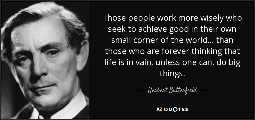 Those people work more wisely who seek to achieve good in their own small corner of the world ... than those who are forever thinking that life is in vain, unless one can. do big things. - Herbert Butterfield