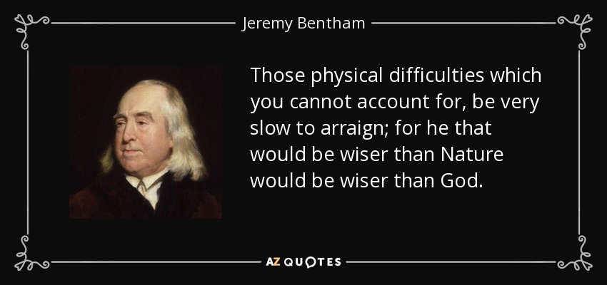 Those physical difficulties which you cannot account for, be very slow to arraign; for he that would be wiser than Nature would be wiser than God. - Jeremy Bentham