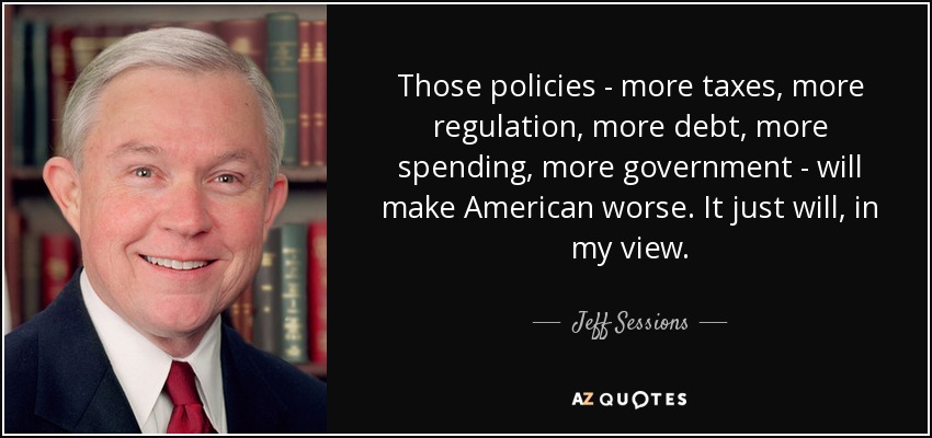 Those policies - more taxes, more regulation, more debt, more spending, more government - will make American worse. It just will, in my view. - Jeff Sessions