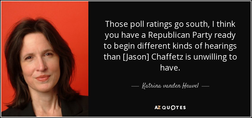 Those poll ratings go south, I think you have a Republican Party ready to begin different kinds of hearings than [Jason] Chaffetz is unwilling to have. - Katrina vanden Heuvel