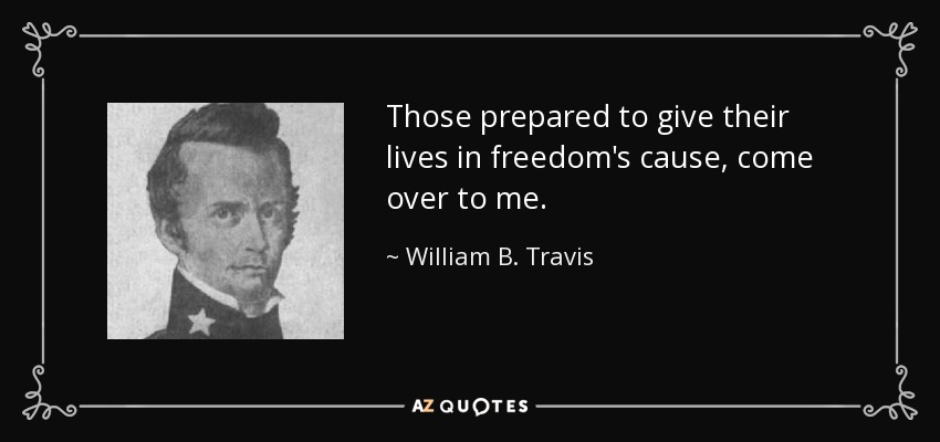 Those prepared to give their lives in freedom's cause, come over to me. - William B. Travis