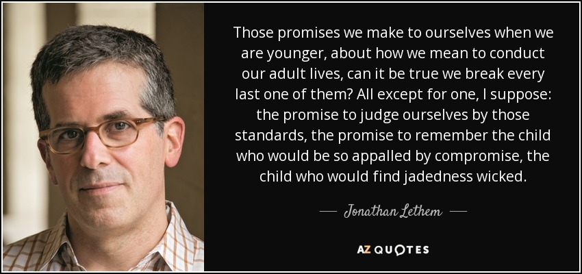 Those promises we make to ourselves when we are younger, about how we mean to conduct our adult lives, can it be true we break every last one of them? All except for one, I suppose: the promise to judge ourselves by those standards, the promise to remember the child who would be so appalled by compromise, the child who would find jadedness wicked. - Jonathan Lethem