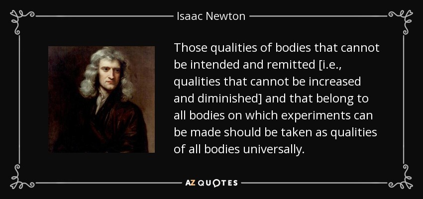 Those qualities of bodies that cannot be intended and remitted [i.e., qualities that cannot be increased and diminished] and that belong to all bodies on which experiments can be made should be taken as qualities of all bodies universally. - Isaac Newton