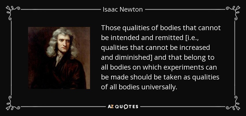 Those qualities of bodies that cannot be intended and remitted [i.e., qualities that cannot be increased and diminished] and that belong to all bodies on which experiments can be made should be taken as qualities of all bodies universally. - Isaac Newton
