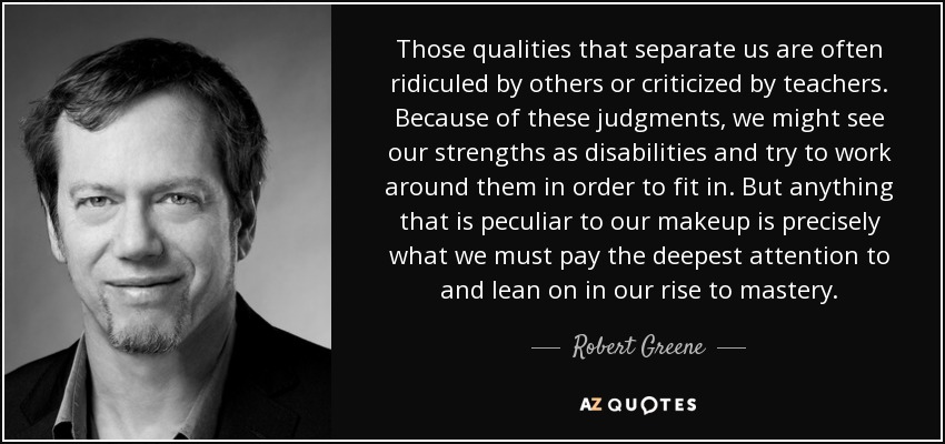 Those qualities that separate us are often ridiculed by others or criticized by teachers. Because of these judgments, we might see our strengths as disabilities and try to work around them in order to fit in. But anything that is peculiar to our makeup is precisely what we must pay the deepest attention to and lean on in our rise to mastery. - Robert Greene