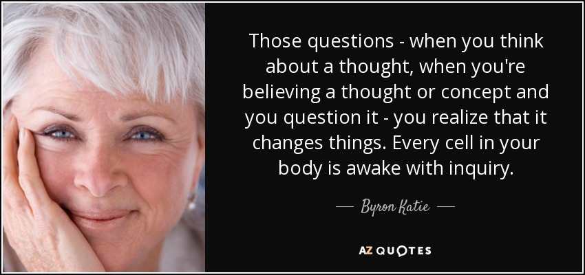 Those questions - when you think about a thought, when you're believing a thought or concept and you question it - you realize that it changes things. Every cell in your body is awake with inquiry. - Byron Katie