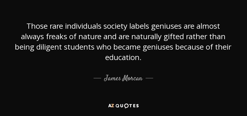 Those rare individuals society labels geniuses are almost always freaks of nature and are naturally gifted rather than being diligent students who became geniuses because of their education. - James Morcan