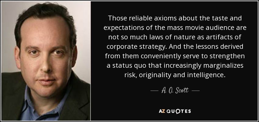 Those reliable axioms about the taste and expectations of the mass movie audience are not so much laws of nature as artifacts of corporate strategy. And the lessons derived from them conveniently serve to strengthen a status quo that increasingly marginalizes risk, originality and intelligence. - A. O. Scott